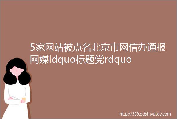 5家网站被点名北京市网信办通报网媒ldquo标题党rdquo违规案例